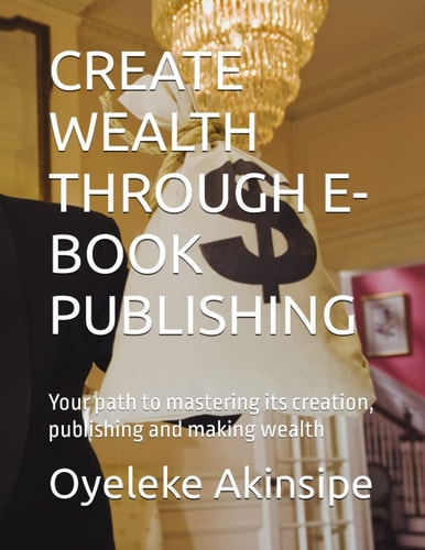 CREATE WEALTH THROUGH E-BOOK PUBLISHING: Your path to mastering its creation, publishing and making wealth