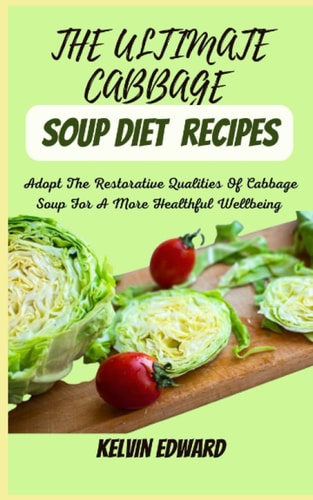 THE ULTIMATE CABBAGE SOUP DIET RECIPES: Adopt The Restorative Qualities Of Cabbage Soup For A More Healthful Wellbeing