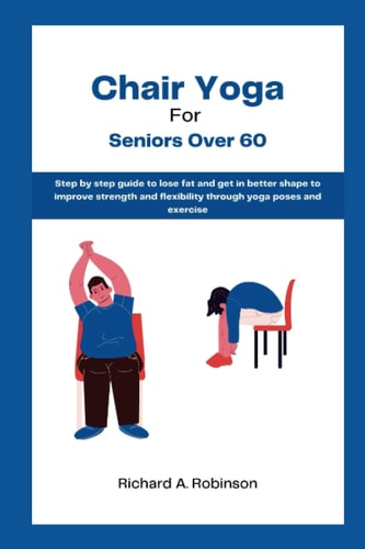 Chair Yoga for Seniors over 60: Step by Step Guide to Lose Fat and Get in Better Shape to Improve Strength and Flexibility through Yoga Poses and Exercise