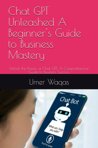 Chat GPT Unleashed A Beginner's Guide to Business Mastery: Unlock the Power of Chat GPT: A Comprehensive Guide to Business Success