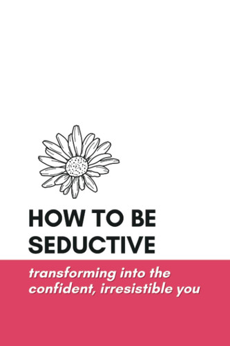 How to Be Seductive Transforming Into the Confident, Irresistible You