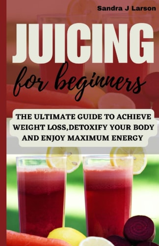 JUICING FOR BEGINNERS: THE ULTIMATE GUIDE TO ACHIEVE WEIGHT LOSS ,DETOXIFY YOUR BODY AND ENJOY MAXIMUM ENERGY