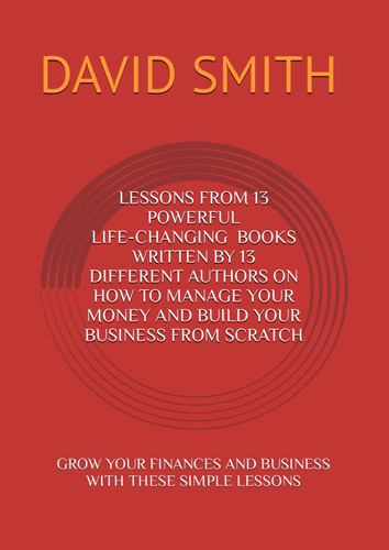 LESSONS FROM 13 POWERFUL BESTSELLING BOOKS WRITTEN BY 13 DIFFERENT AUTHORS ON HOW TO MANAGE YOUR MONEY AND BUILD YOUR BUSINESS FROM SCRATCH: GROW YOUR FINANCES AND BUSINESS WITH THESE SIMPLE LESSONS