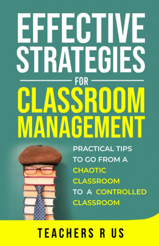 Effective Strategies for Classroom Management: Practical Tips To Go From a Chaotic Classroom to a Controlled Classroom