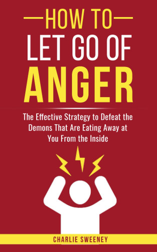 How to Let Go of Anger: The Effective Strategy to Defeat the Demons That Are Eating Away at You From the Inside