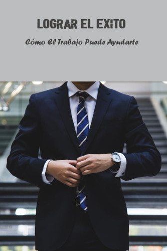 Lograr El Éxito: Cómo El Trabajo Puede Ayudarte (Spanish Edition)