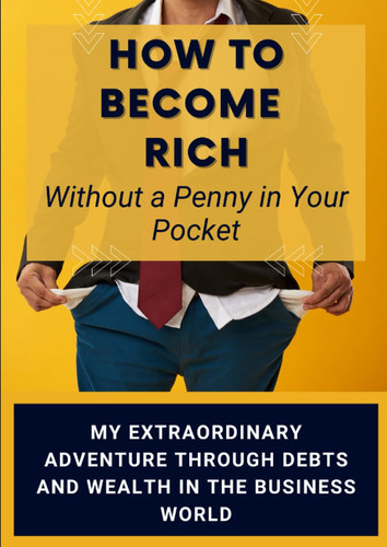 How to Become Rich Without a Penny in Your Pocket.: My Extraordinary Adventure through Debts and Wealth in the Business World