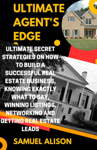 ULTIMATE AGENT'S EDGE: Ultimate Secret Strategies On How To Build A Successful Real Estate Business, Knowing Exactly What To Say, Winning Listings, Networking And Getting Real Estate Leads
