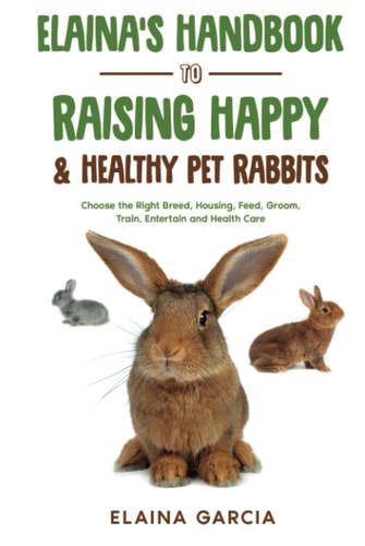 Elaina’s Handbook to Raising Happy & Healthy Pet Rabbits: Choose the Right Breed, Housing, Feed, Groom, Train, Entertain and Health Care