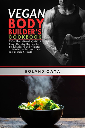 Vegan Bodybuilders Cookbook: 250 Plant-Based, Quick & Easy, Healthy Recipes for Bodybuilders and Athletes to Maximize Performance and Muscle Growth