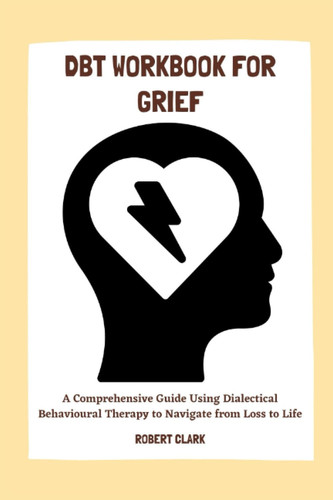 DBT WORKBOOK FOR GRIEF: A Comprehensive Guide Using Dialectical Behavioural Therapy to Navigate from Loss to Life