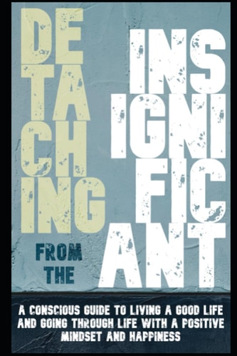 Detaching from the Insignificant: A Conscious Guide to living a good life and going through life with a positive mindset and happiness