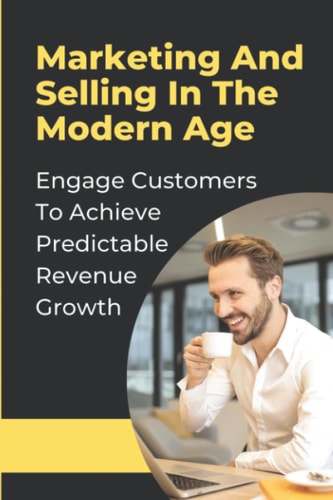 Marketing And Selling In The Modern Age: Engage Customers To Achieve Predictable Revenue Growth