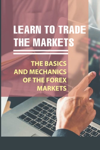 Learn To Trade The Markets: The Basics And Mechanics Of The Forex Markets