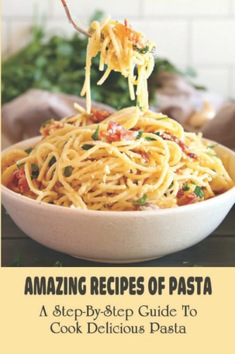 Amazing Recipes Of Pasta: A Step-By-Step Guide To Cook Delicious Pasta