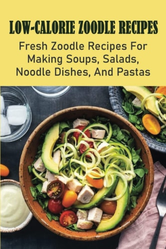 Low-Calorie Zoodle Recipes: Fresh Zoodle Recipes For Making Soups, Salads, Noodle Dishes, And Pastas