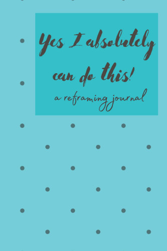 Yes I Absolutely Can Do This: A Reframing Journal: Stop those negative thoughts and shift your mindset