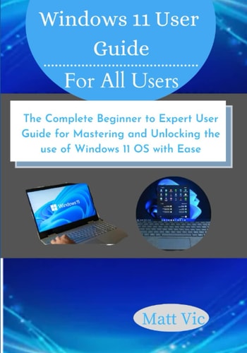 Windows 11 User Guide for All Users: The Complete Beginner to Expert User Guide for Mastering and Unlocking the use of Windows 11 OS with Ease
