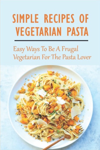 Simple Recipes Of Vegetarian Pasta: Easy Ways To Be A Frugal Vegetarian For The Pasta Lover