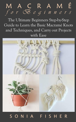MACRAMÉ FOR BEGINNERS: The Ultimate Beginners Step-by-Step Guide to Learn the Basic Macramé Knots and Techniques, and Carry out Projects with Ease