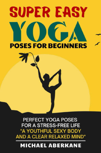 Super Easy Yoga Poses for Beginners: Perfect Yoga Poses for a Stress-Free Life (a Youthful Sexy Body and a Clear Relaxed Mind), 28-Day Program (10 Minutes a Day)