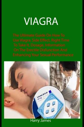 Viagra: The Ultimate Guide On How To Use Viagra. Side Effect, Right Time To Take It, Dosage, Information On The Erectile Disfunction And Enhancing Your Sexual Performance