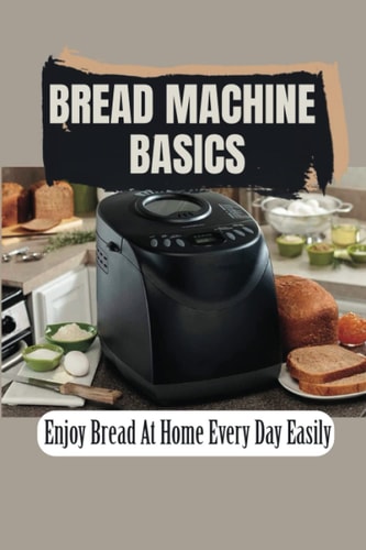 Bread Machine Basics: Enjoy Bread At Home Every Day Easily