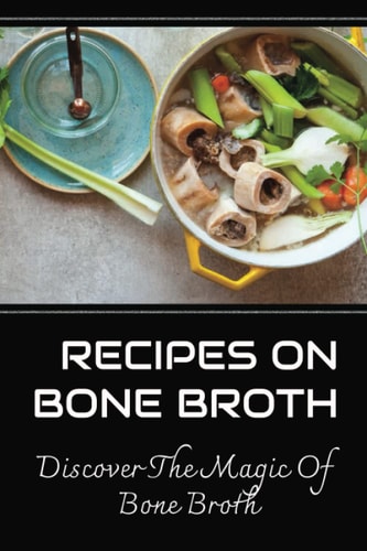 Recipes On Bone Broth: Discover The Magic Of Bone Broth