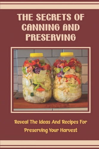 The Secrets Of Canning And Preserving: Reveal The Ideas And Recipes For Preserving Your Harvest