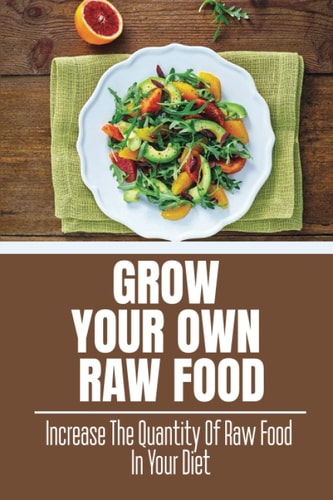 Grow Your Own Raw Food: Increase The Quantity Of Raw Food In Your Diet