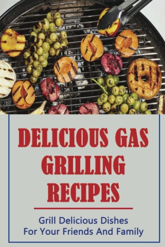 Delicious Gas Grilling Recipes: Grill Delicious Dishes For Your Friends And Family