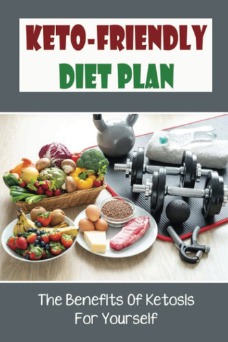 Keto-Friendly Diet Plan: The Benefits Of Ketosis For Yourself