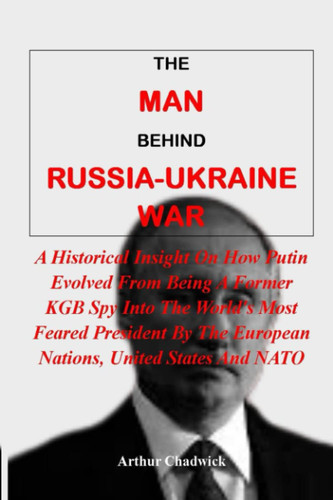 THE MAN BEHIND RUSSIA-UKRAINE WAR:: A Historical Insight On How Putin Evolved From Being A Former KGB Spy Into The World's Most Feared President By The European Nations, United States And NATO