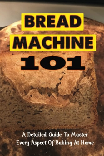 Bread Machine 101: A Detailed Guide To Master Every Aspect Of Baking At Home
