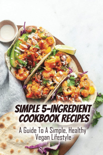 Simple 5-Ingredient Cookbook Recipes: A Guide To A Simple, Healthy Vegan Lifestyle