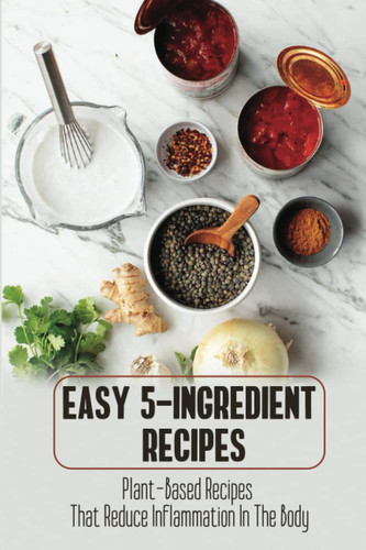 Easy 5-Ingredient Recipes: Plant-Based Recipes That Reduce Inflammation In The Body