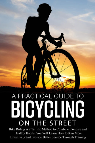 A Practical Guide to Bicycling on the Street: Bike Riding is a Terrific Method to Combine Exercise and Healthy Habits, You Will Learn How to Run More Effectively and Improve Service via Training