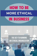 How To Be More Ethical In Business The Key To Running An Ethical Organization: Business Ethics And Social Responsibility