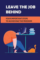 Leave The Job Behind Four Important Steps To Achieving The Freedom: Leave Your Job Quickly