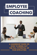 Employee Coaching A Leadership Guide On How To Bring Out The Full Potential Of Your Employees: How To Develop Employees To Their Full Potential