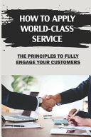 How To Apply World-Class Service The Principles To Fully Engage Your Customers: Go Beyond Merely Serving Customers