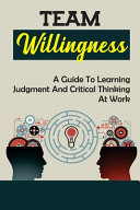 Team Willingness A Guide To Learning Judgment And Critical Thinking At Work: Developing Willingness