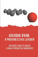 Guide For A Progressive Leader Discover A Way To Create A Highly Productive Workforce: Increase Engagement Levels To World-Class