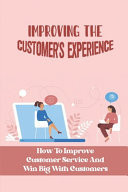 Improving The Customer'S Experience How To Improve Customer Service And Win Big With Customers: How To Improve Customer Satisfaction