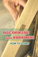 Basic Knowledge About Woodworking How To Start: Understanding Of Woodcraft'S Art