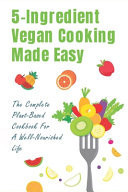 5-Ingredient Vegan Cooking Made Easy The Complete Plant-Based Cookbook For A Well-Nourished Life: Simple Plant-Based Recipes For Beginners