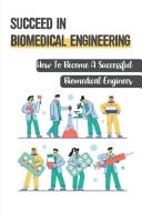 Succeed In Biomedical Engineering How To Become A Successful Biomedical Engineer: How To Become A Biomedical Engineer