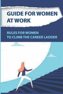 Guide For Women At Work Rules For Women To Climb The Career Ladder: Climbing The Corporate Ladder