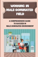 Working In Male-Dominated Field A Comprehensive Guide To Succeed In Male-Dominated Environment: Challenges Difficulties As A Manager