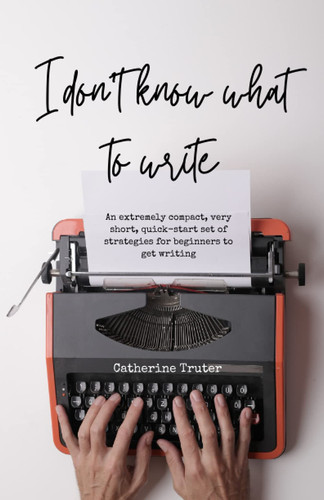 I Don't Know What to Write: An extremely compact, very short, quick-start set of strategies for beginners to improve focus and motivation to get writing